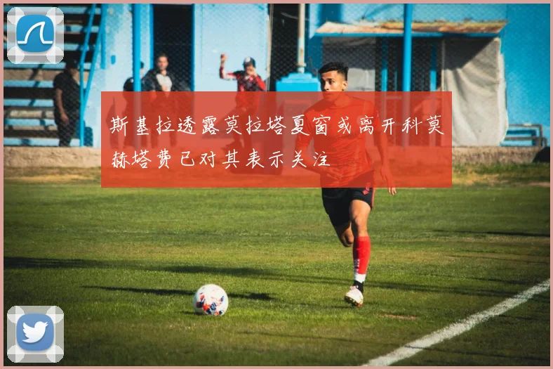 斯基拉透露莫拉塔夏窗或离开科莫赫塔费已对其表示关注