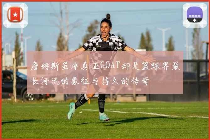 詹姆斯虽非真正GOAT却是篮球界最长河流的象征与持久的传奇