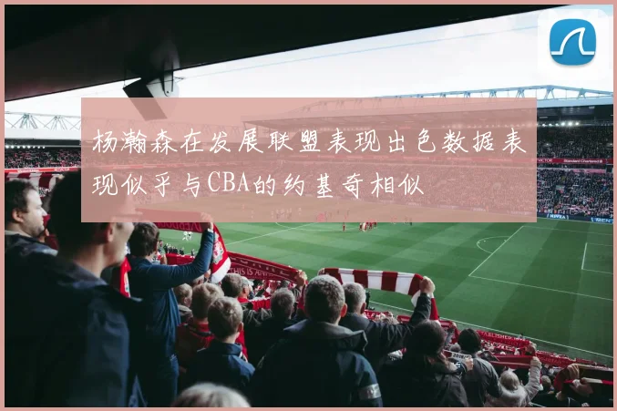 杨瀚森在发展联盟表现出色数据表现似乎与CBA的约基奇相似