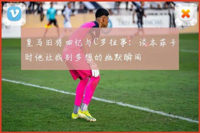 皇马旧将回忆与C罗往事：谈本菲卡时他让我别多想的幽默瞬间