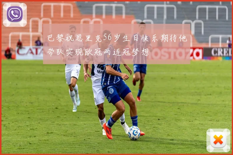 巴黎祝恩里克56岁生日快乐期待他带队实现欧冠两连冠梦想