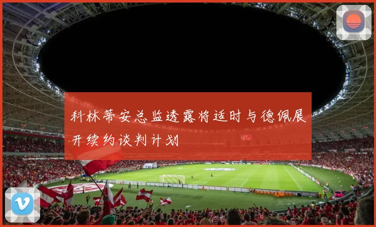科林蒂安总监透露将适时与德佩展开续约谈判计划