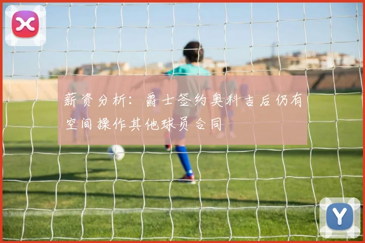 薪资分析：爵士签约奥科吉后仍有空间操作其他球员合同