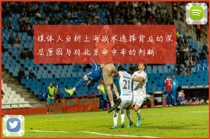 媒体人分析上海战术选择背后的深层原因与对北京命中率的判断