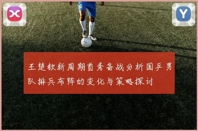 王楚钦新周期首秀备战分析国乒男队排兵布阵的变化与策略探讨